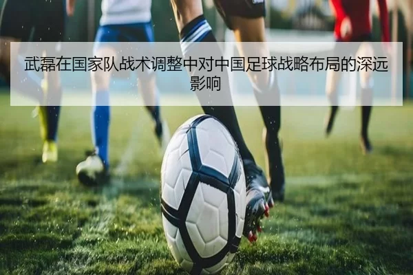 武磊在国家队战术调整中对中国足球战略布局的深远影响